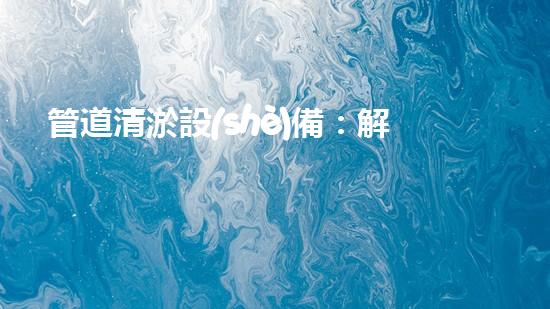 管道清淤設(shè)備：解放城市下水道的疏通大師，讓污水暢行無阻！